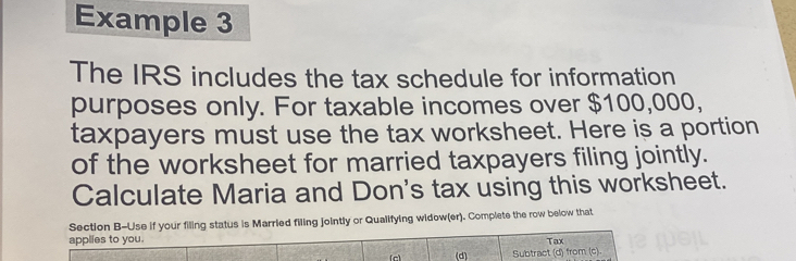 Example 3 
The IRS includes the tax schedule for information 
purposes only. For taxable incomes over $100,000, 
taxpayers must use the tax worksheet. Here is a portion 
of the worksheet for married taxpayers filing jointly. 
Calculate Maria and Don's tax using this worksheet. 
Section B-Use if your filing status is Married filing jointly or Qualifying widow(er). Complete the row below that 
applies to you. Tax 
(c) (d) Subtract (d) from (c)