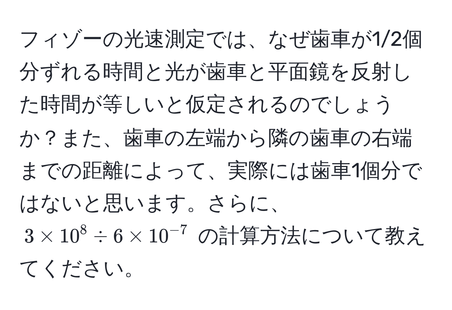 フィゾーの光速測定では、なぜ歯車が1/2個分ずれる時間と光が歯車と平面鏡を反射した時間が等しいと仮定されるのでしょうか？また、歯車の左端から隣の歯車の右端までの距離によって、実際には歯車1個分ではないと思います。さらに、$3 * 10^(8 / 6 * 10^-7)$ の計算方法について教えてください。