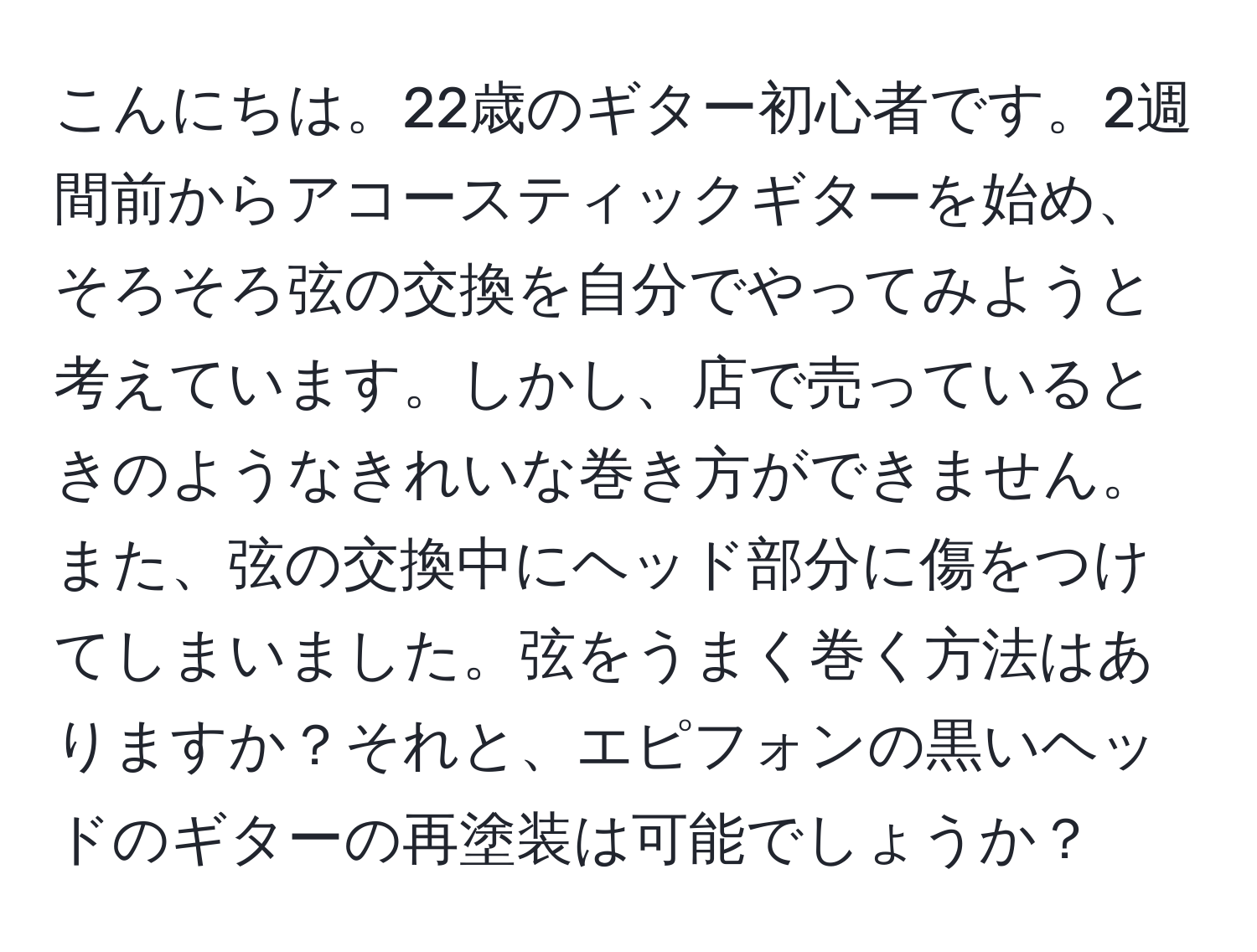 こんにちは。22歳のギター初心者です。2週間前からアコースティックギターを始め、そろそろ弦の交換を自分でやってみようと考えています。しかし、店で売っているときのようなきれいな巻き方ができません。また、弦の交換中にヘッド部分に傷をつけてしまいました。弦をうまく巻く方法はありますか？それと、エピフォンの黒いヘッドのギターの再塗装は可能でしょうか？