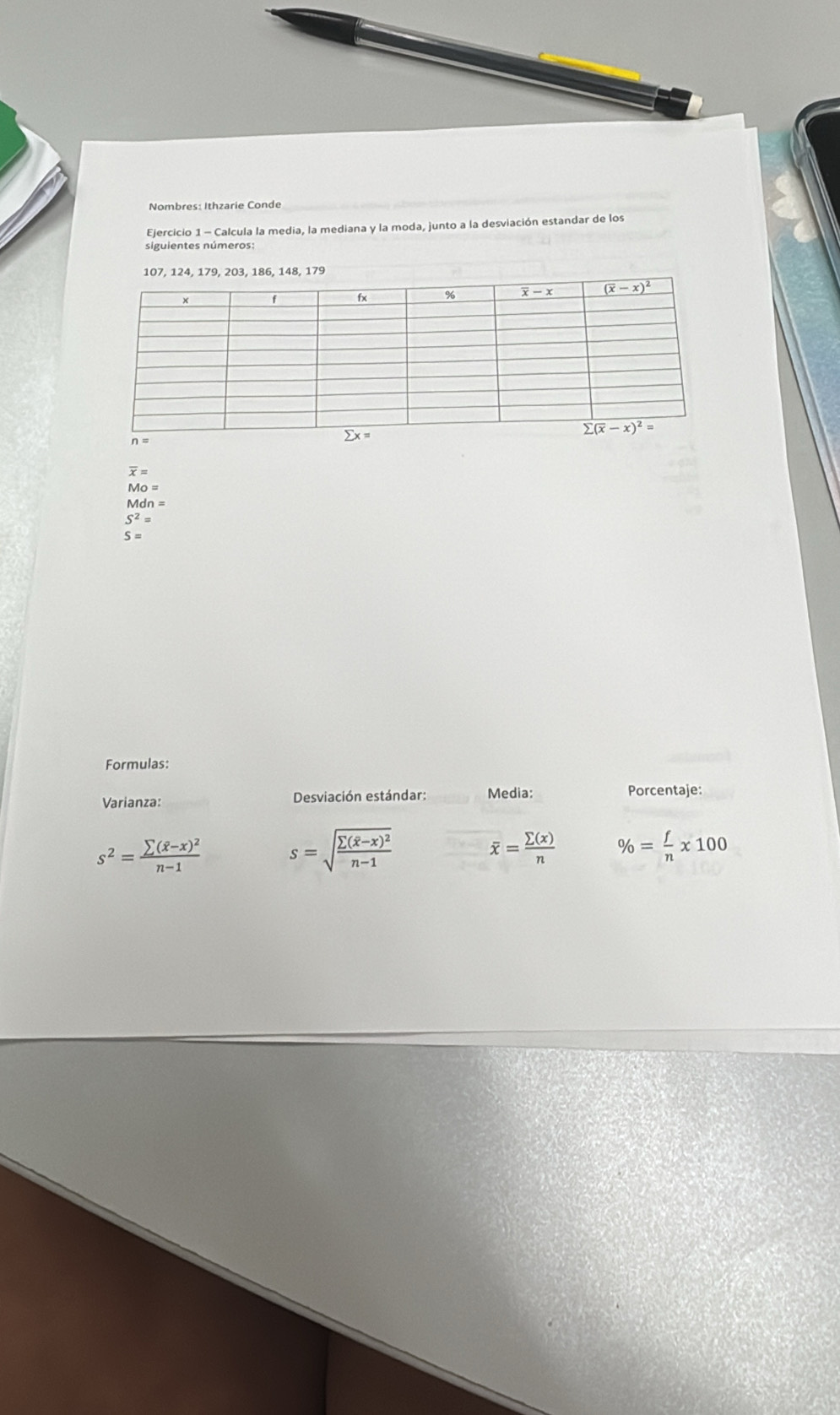 Nombres: Ithzarie Conde
Ejercicio 1 - Calcula la media, la mediana y la moda, junto a la desviación estandar de los
siguientes números:
, 186, 148, 179
overline x=
Mo=
Mdn=
S^2=
S=
Formulas:
Varianza:  Desviación estándar: Media: Porcentaje:
s^2=frac sumlimits (overline x-x)^2n-1 s=sqrt(frac sumlimits (overline x)-x)^2n-1
overline x= sumlimits (x)/n  % = f/n * 100