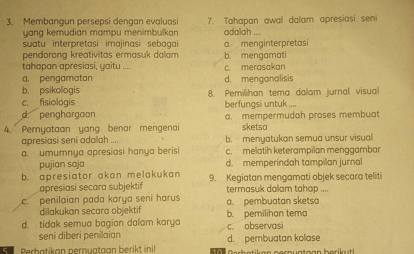 Membangun persepsi dengan evaluasi 7. Tahapan awal dalam apresiasi seni
yang kemudian mampu menimbulkan adalah ....
suatu interpretasi imajinasi sebagai a. menginterpretasi
pendorong kreativitas ermasuk dalam b. mengamati
tahapan apresiasi, yaitu .... c. merasakan
a. pengamatan d. menganalisis
b. psikologis
8. Pemilihan tema dalam jurnal visual
c. fisiologis berfungsi untuk ....
d. penghargaan a. mempermudah proses membuat
4. Pernyataan yang benar mengenai sketsa
apresiasi seni adalah .... b. menyatukan semua unsur visual
a. umumnya apresiasi hanya berisi c. melatih keterampilan menggambar
pujian saja d. memperindah tampilan jurnal
b. apresiator akan melakukan 9. Kegiatan mengamati objek secara teliti
apresiasi secara subjektif termasuk dalam tahap ....
c. penilaian pada karya seni harus a. pembuatan sketsa
dilakukan secara objektif
b. pemilihan tema
d. tidak semua bagian dalam karya
c. observasi
seni diberi penilaian
d. pembuatan kolase
5. Perhatikan pernuataan berikt ini! Perb atik an pern uataa n berik t