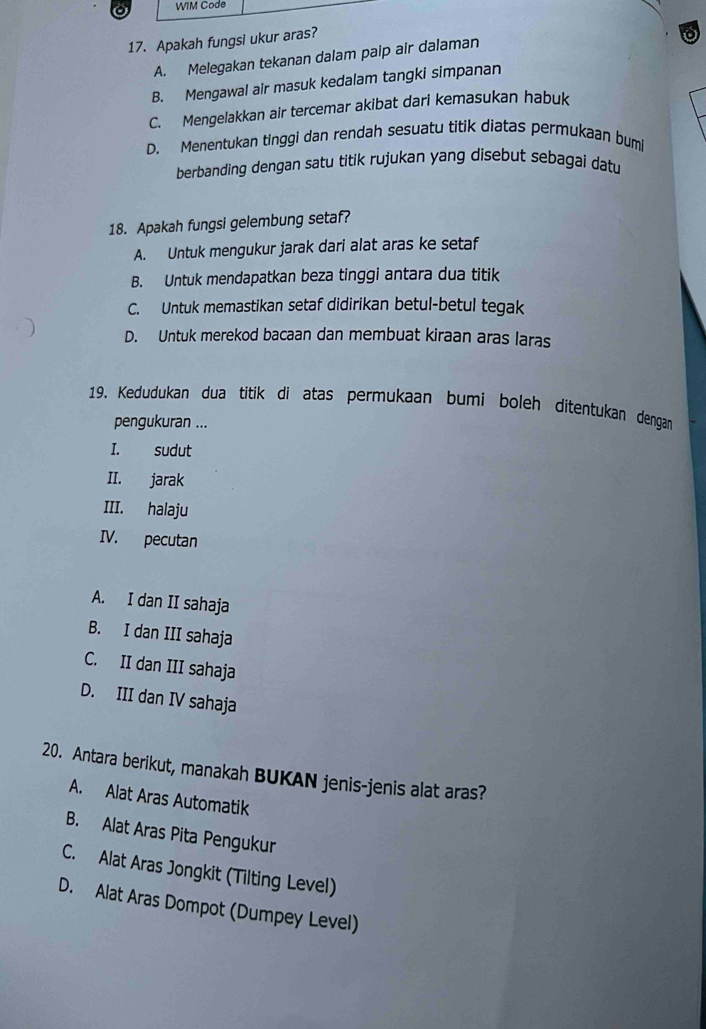 WIM Code
17. Apakah fungsi ukur aras?
A. Melegakan tekanan dalam paip air dalaman
B. Mengawal air masuk kedalam tangki simpanan
C. Mengelakkan air tercemar akibat dari kemasukan habuk
D. Menentukan tinggi dan rendah sesuatu titik diatas permukaan bumi
berbanding dengan satu titik rujukan yang disebut sebagai datu
18. Apakah fungsi gelembung setaf?
A. Untuk mengukur jarak dari alat aras ke setaf
B. Untuk mendapatkan beza tinggi antara dua titik
C. Untuk memastikan setaf didirikan betul-betul tegak
D. Untuk merekod bacaan dan membuat kiraan aras laras
19. Kedudukan dua titik di atas permukaan bumi boleh ditentukan dengan
pengukuran ...
I. sudut
II. jarak
III. halaju
IV. pecutan
A. I dan II sahaja
B. I dan III sahaja
C. II dan III sahaja
D. III dan IV sahaja
20. Antara berikut, manakah BUKAN jenis-jenis alat aras?
A. Alat Aras Automatik
B. Alat Aras Pita Pengukur
C. Alat Aras Jongkit (Tilting Level)
D. Alat Aras Dompot (Dumpey Level)