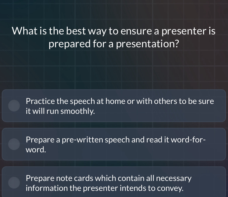 What is the best way to ensure a presenter is
prepared for a presentation?
Practice the speech at home or with others to be sure
it will run smoothly.
Prepare a pre-written speech and read it word-for-
word.
Prepare note cards which contain all necessary
information the presenter intends to convey.