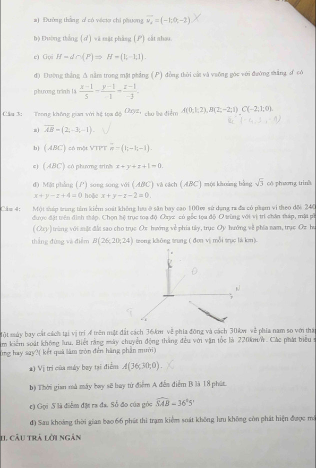 Đường thắng d có véctơ chỉ phương vector u_d=(-1;0;-2)
b) Đường thắng (đ) và mặt phẳng (P) cất nhau.
c) Gọi H=d∩ (P)Rightarrow H=(1;-1;1).
d) Đường thắng Δ nằm trong mặt phẳng (P) đồng thời cắt và vuỡng góc với đường thắng đ có
phương trình là  (x-1)/5 = (y-1)/-1 = (z-1)/-3 .
Câu 3: Trong không gian với hệ tọa 46Oxyz ，cho ba điểm A(0;1;2),B(2;-2;1)C(-2;1;0).
a) overline AB=(2;-3;-1).
b) (ABC) có một VTPT overline n=(1;-1;-1).
e) (ABC) có phương trình x+y+z+1=0.
d) Mặt phẳng (P) song song với (ABC) và cách (ABC) một khoảng bằng sqrt(3) có phương trình
x+y-z+4=0 hoặc x+y-z-2=0.
Câu 4: Một tháp trung tâm kiểm soát không lưu ở sân bay cao 100m sử dụng ra đa có phạm vi theo dõi 240
được đặt trên đinh tháp. Chọn hệ trục toạ độ Oxyz có gốc tọa độ O trùng với vị trí chân tháp, mặt ph
( Oxy) trùng với mặt đất sao cho trục Ox hướng về phía tây, trục Oy hướng về phía nam, trục Oz hu
thắng đứng và điểm B(26;20;24) trong không trung ( đơn vị mỗi trục là km).
Một máy bay cất cách tại vị trí Á trên mặt đất cách 36km về phía đông và cách 30km về phía nam so với thái
im kiểm soát không lưu. Biết rằng máy chuyển động thắng đều với vận tốc là 220km/h . Các phát biểu s
lủng hay say?( kết quả làm tròn đến hàng phần mười)
a) Vị trí của máy bay tại điểm A(36;30;0).
b) Thời gian mà máy bay sẽ bay từ điểm A đến điểm B là 18phút.
c) Gọi S là điểm đặt ra đa. Số đo của góc widehat SAB=36°5'
d) Sau khoảng thời gian bao 66 phút thì trạm kiểm soát không lưu không còn phát hiện được má
II. câu trả lời ngân