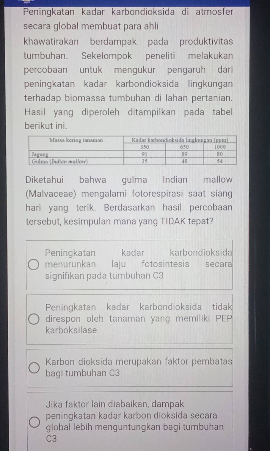 Peningkatan kadar karbondioksida di atmosfer
secara global membuat para ahli
khawatirakan berdampak pada produktivitas
tumbuhan. Sekelompok peneliti melakukan
percobaan untuk mengukur pengaruh dari
peningkatan kadar karbondioksida lingkungan
terhadap biomassa tumbuhan di lahan pertanian.
Hasil yang diperoleh ditampilkan pada tabel
berikut ini.
Diketahui bahwa gulma Indian €£mallow
(Malvaceae) mengalami fotorespirasi saat siang
hari yang terik. Berdasarkan hasil percobaan
tersebut, kesimpulan mana yang TIDAK tepat?
Peningkatan kadar karbondioksida
menurunkan laju fotosintesis secara
signifıkan pada tumbuhan C3
Peningkatan kadar karbondioksida tidak
direspon oleh tanaman yang memiliki PEP
karboksilase
Karbon dioksida merupakan faktor pembatas
bagi tumbuhan C3
Jika faktor lain diabaikan, dampak
peningkatan kadar karbon dioksida secara
global lebih menguntungkan bagi tumbuhan
C3