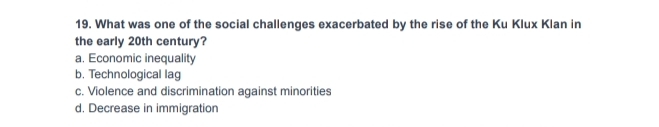 What was one of the social challenges exacerbated by the rise of the Ku Klux Klan in
the early 20th century?
a. Economic inequality
b. Technological lag
c. Violence and discrimination against minorities
d. Decrease in immigration