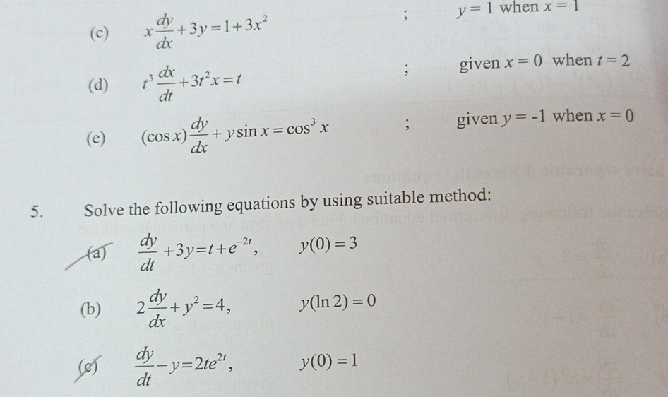 x dy/dx +3y=1+3x^2; y=1 when x=1
(d) t^3 dx/dt +3t^2x=t; given x=0 when t=2
(e) (cos x) dy/dx +ysin x=cos^3x; given y=-1 when x=0
5. Solve the following equations by using suitable method: 
(a)  dy/dt +3y=t+e^(-2t), y(0)=3
(b) 2 dy/dx +y^2=4, y(ln 2)=0
(e)  dy/dt -y=2te^(2t), y(0)=1