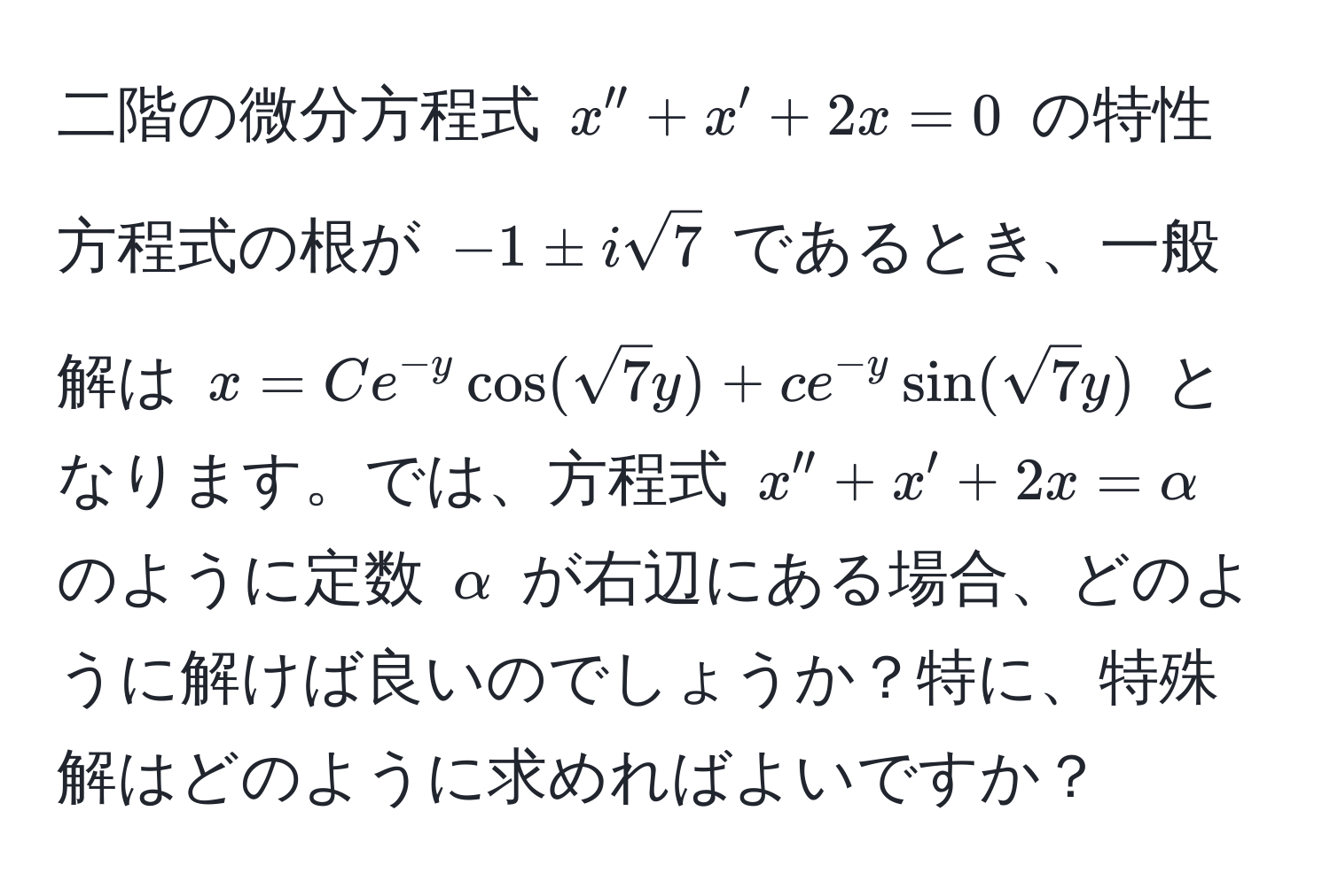 二階の微分方程式 $x'' + x' + 2x = 0$ の特性方程式の根が $-1 ± isqrt(7)$ であるとき、一般解は $x = C e^(-y) cos(sqrt(7) y) + c e^(-y) sin(sqrt(7) y)$ となります。では、方程式 $x'' + x' + 2x = alpha$ のように定数 $alpha$ が右辺にある場合、どのように解けば良いのでしょうか？特に、特殊解はどのように求めればよいですか？