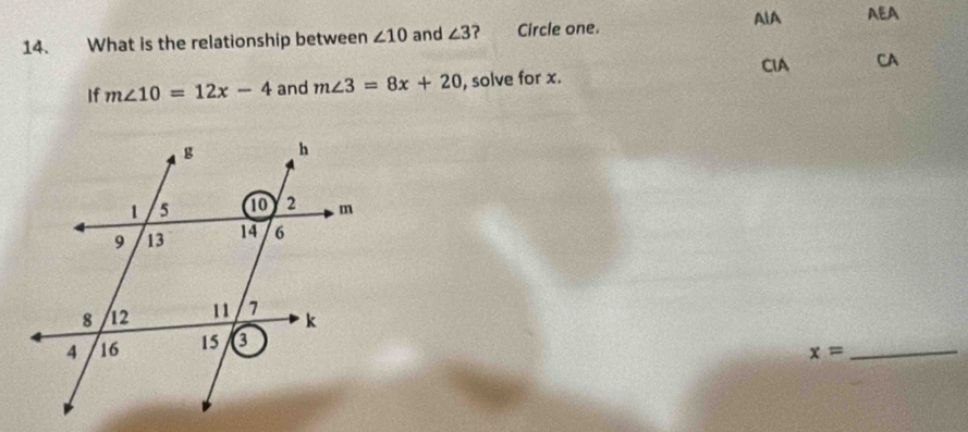 AlA AEA
14. What is the relationship between ∠ 10 and ∠ 3 ? Circle one.
CIA CA
If m∠ 10=12x-4 and m∠ 3=8x+20 , solve for x.
_ x=