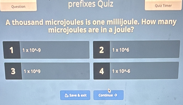 Question prefixes Quiz Quiz Timer
A thousand microjoules is one millijoule. How many
microjoules are in a joule?
1 1* 10^(wedge)-9
2 1* 10^(wedge)6
3 1* 10^(wedge)9
4 1* 10^(wedge)-6
Save & exlt Continue