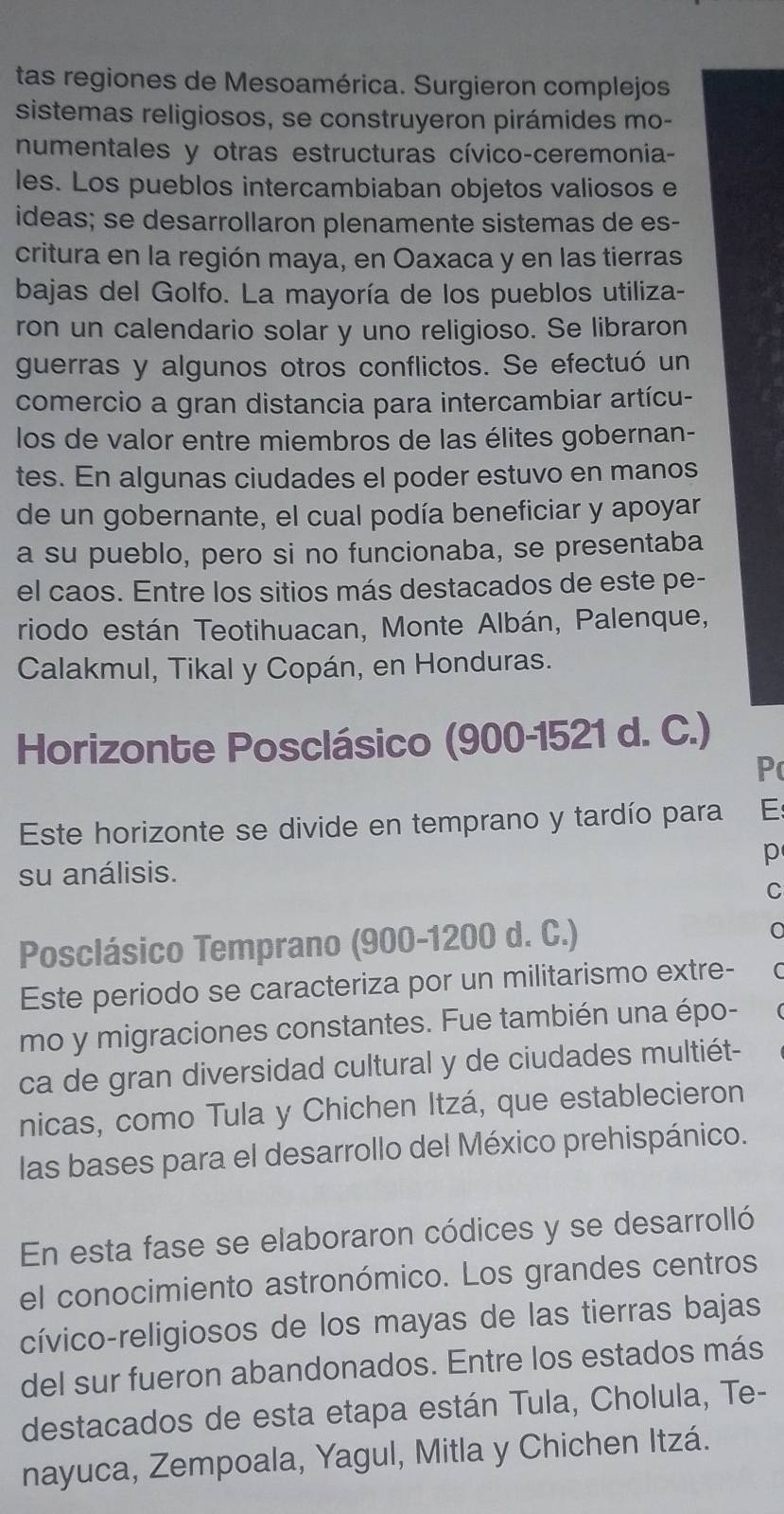 tas regiones de Mesoamérica. Surgieron complejos
sistemas religiosos, se construyeron pirámides mo-
numentales y otras estructuras cívico-ceremonia-
les. Los pueblos intercambiaban objetos valiosos e
ideas; se desarrollaron plenamente sistemas de es-
critura en la región maya, en Oaxaca y en las tierras
bajas del Golfo. La mayoría de los pueblos utiliza-
ron un calendario solar y uno religioso. Se libraron
guerras y algunos otros conflictos. Se efectuó un
comercio a gran distancia para intercambiar artícu-
los de valor entre miembros de las élites gobernan-
tes. En algunas ciudades el poder estuvo en manos
de un gobernante, el cual podía beneficiar y apoyar
a su pueblo, pero si no funcionaba, se presentaba
el caos. Entre los sitios más destacados de este pe-
riodo están Teotihuacan, Monte Albán, Palenque,
Calakmul, Tikal y Copán, en Honduras.
Horizonte Posclásico (900-1521 d. C.)
P
Este horizonte se divide en temprano y tardío para E
p
su análisis.
C
Posclásico Temprano (900-1200 d. C.)
C
Este periodo se caracteriza por un militarismo extre-
mo y migraciones constantes. Fue también una épo-
ca de gran diversidad cultural y de ciudades multiét-
nicas, como Tula y Chichen Itzá, que establecieron
las bases para el desarrollo del México prehispánico.
En esta fase se elaboraron códices y se desarrolló
el conocimiento astronómico. Los grandes centros
cívico-religiosos de los mayas de las tierras bajas
del sur fueron abandonados. Entre los estados más
destacados de esta etapa están Tula, Cholula, Te-
nayuca, Zempoala, Yagul, Mitla y Chichen Itzá.