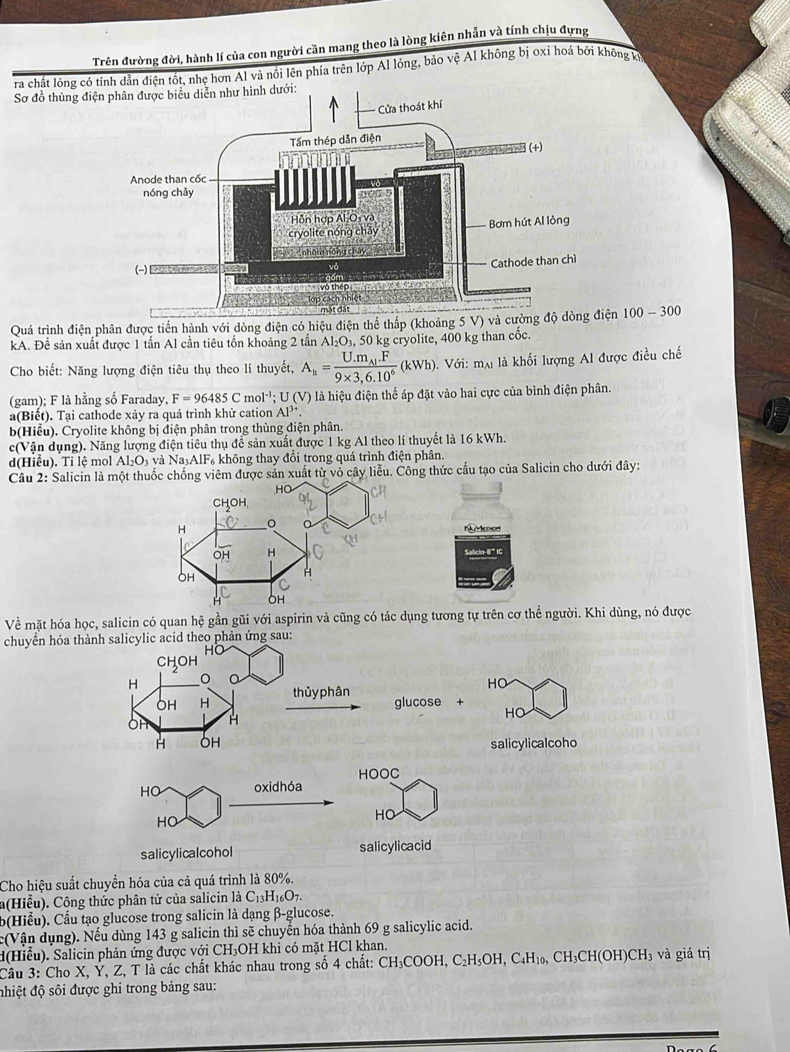 Trên đường đời, hành lí của con người cần mang theo là lòng kiên nhẫn và tính chịu đựng
ra chất lỏng có tính dẫn điện tốt, nhẹ hơn Al và nổi lên phía trên lớp Al lỏng, bảo vệ Al không bị oxi hoá bởi không kh
Sơ đồ thùng điệ
Quá trình điện phân được tiến hành với dòng điện có hiệu điện thế thấp (khoảng 5 V) và cường độ dòng điện 100-300
kA. Để sản xuất được 1 tấn Al cần tiêu tốn khoảng 2 tần Al_2O_3, 50 kg cryolite, 400 kg than cốc.
Cho biết: Năng lượng điện tiêu thụ theo lí thuyết, A_h=frac U.m_Al.F9* 3,6.10^6(kWh) 0. Với: mạ là khối lượng Al được điều chế
(gam); F là hằng số Faraday, F=96485Cmol^(-1);U(V) là là hiệu điện thế áp đặt vào hai cực của bình điện phân.
a(Biết). Tại cathode xảy ra quá trình khử cation Al^(3+).
b(Hiểu). Cryolite không bị điện phân trong thùng điện phân.
c(Vận dụng). Năng lượng điện tiêu thụ để sản xuất được 1 kg Al theo lí thuyết là 16 kWh.
d(Hiểu). Tỉ lệ mol Al_2O_3 và Na₃AlF₆ không thay đổi trong quá trình điện phân.
Câu 2: Salicin là mộược sản xuất từ vỏ cây liễu. Công thức cấu tạo của Salicin cho dưới đây:
Nu Mcolon
Salicin B * IC
Về mặt hóa học, salicin có quan hệ gần gũi với aspirin và cũng có tác dụng tương tự trên cơ thể người. Khi dùng, nó được
chuyên hóa thành salicylic acid theo phản ứng sau:
CHOH
H 。
thủy phân
HO
OH H glucose +
H
HO
H OH salicylicalcoho
HOOC
HO oxidhóa
HO
HO
salicylicalcohol salicylicacid
Cho hiệu suất chuyển hóa của cả quá trình là 80%.
a(Hiểu). Cộng thức phân tử của salicin là C_13H_16O_7.
b(Hiểu). Cầu tạo glucose trong salicin là dạng β-glucose.
c(Vận dụng). Nếu dùng 143 g salicin thì sẽ chuyến hóa thành 69 g salicylic acid.
d(Hiểu). Salicin phản ứng được với CH₃OH khi có mặt HCl khan.
Câu 3: Cho X, Ỷ, Z, T là các chất khác nhau trong số 4 chất: CH₃COOH, C₂H₅OH, C₄H₁₀, CH₃CH(OH)CH₃ và giá trị
đhiệt độ sôi được ghi trong bảng sau: