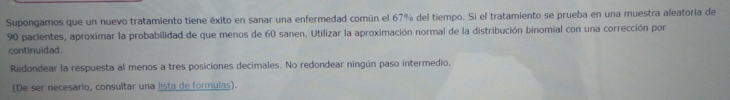 Supongamos que un nuevo tratamiento tiene éxito en sanar una enfermedad común el 67% del tiempo. Si el tratamiento se prueba en una muestra aleatoria de
90 pacientes, aproximar la probabilidad de que menos de 60 sanen. Utilizar la aproximación normal de la distribución binomial con una corrección por
continuidad.
Redondear la respuesta al menos a tres posiciones decimales. No redondear ningún paso intermedio.
(De ser necesario, consultar una lista de fórmulas).