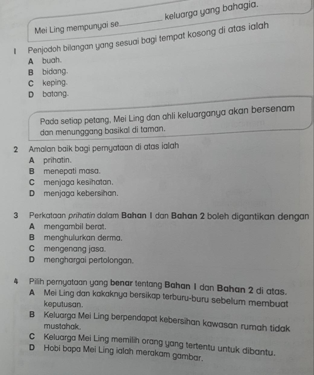 Mei Ling mempunyai se_ keluarga yang bahagia.
1 Penjodoh bilangan yang sesuai bagi tempat kosong di atas ialah
A buah.
B bidang.
C keping.
D batang.
Pada setiap petang, Mei Ling dan ahli keluarganya akan bersenam
dan menunggang basikal di taman.
2 Amalan baik bagi pernyataan di atas ialah
A prihatin.
B menepati masa.
C menjaga kesihatan.
D menjaga kebersihan.
3 Perkataan prihatin dalam Bahan 1 dan Bahan 2 boleh digantikan dengan
A mengambil berat.
B menghulurkan derma.
C mengenang jasa.
Dmenghargai pertolongan.
4 Pilih pernyataan yang benar tentang Bahan 1 dan Bahan 2 di atas.
A Mei Ling dan kakaknya bersikap terburu-buru sebelum membuat
keputusan.
B Keluarga Mei Ling berpendapat kebersihan kawasan rumah tidak
mustahak.
C Keluarga Mei Ling memilih orang yang tertentu untuk dibantu.
D Hobi bapa Mei Ling ialah merakam gambar.