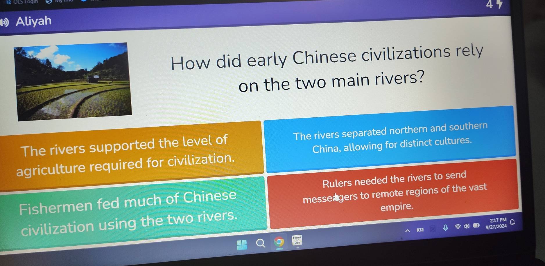 Aliyah
How did early Chinese civilizations rely
on the two main rivers?
The rivers supported the level of The rivers separated northern and southern
China, allowing for distinct cultures.
agriculture required for civilization.
Rulers needed the rivers to send
Fishermen fed much of Chinese
messer gers to remote regions of the vast
civilization using the two rivers. empire.
2:17 PM
9/27/2024 Q
K12