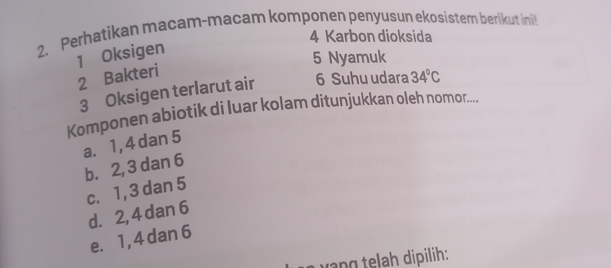 Perhatikan macam-macam komponen penyusun ekosistem berikut ini
4 Karbon dioksida
1 Oksigen
5 Nyamuk
2 Bakteri
3 Oksigen terlarut air
6 Suhu udara 34°C
Komponen abiotik di luar kolam ditunjukkan oleh nomor....
a. 1, 4 dan 5
b. 2, 3 dan 6
c. 1, 3 dan 5
d. 2, 4 dan 6
e. 1, 4 dan 6
yang telah dipilih: