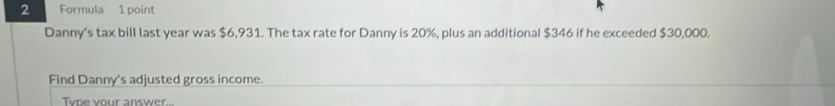 Formula 1 point 
Danny's tax bill last year was $6,931. The tax rate for Danny is 20%, plus an additional $346 if he exceeded $30,000. 
Find Danny's adjusted gross income. 
Tyoe your answer