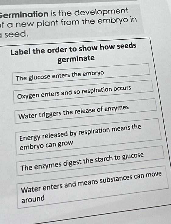 Germination is the development 
f a new plant from the embryo in 
seed. 
Label the order to show how seeds 
germinate 
The glucose enters the embryo 
Oxygen enters and so respiration occurs 
Water triggers the release of enzymes 
Energy released by respiration means the 
embryo can grow 
The enzymes digest the starch to glucose 
Water enters and means substances can move 
around