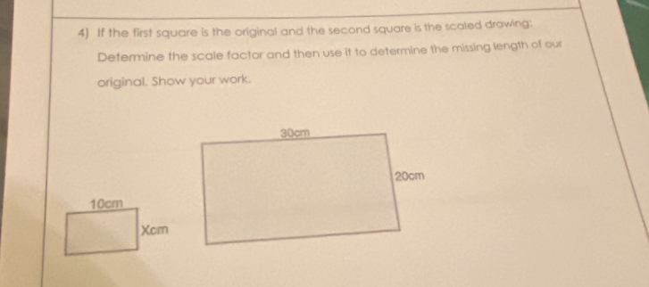 If the first square is the original and the second square is the scaled drawing: 
Determine the scale factor and then use it to determine the missing length of our 
original. Show your work.
10cm
Xcm