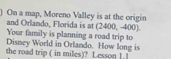 ) On a map, Moreno Valley is at the origin 
and Orlando, Florida is at (2400, -400). 
Your family is planning a road trip to 
Disney World in Orlando. How long is 
the road trip ( in miles)? Lesson 1. 1