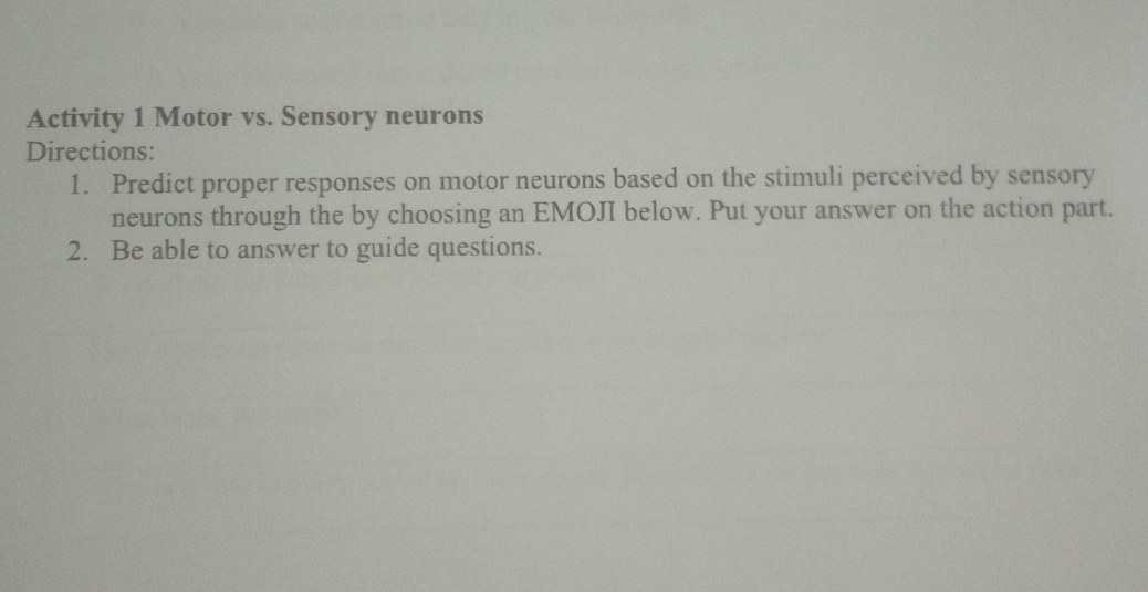 Activity 1 Motor vs. Sensory neurons 
Directions: 
1. Predict proper responses on motor neurons based on the stimuli perceived by sensory 
neurons through the by choosing an EMOJI below. Put your answer on the action part. 
2. Be able to answer to guide questions.