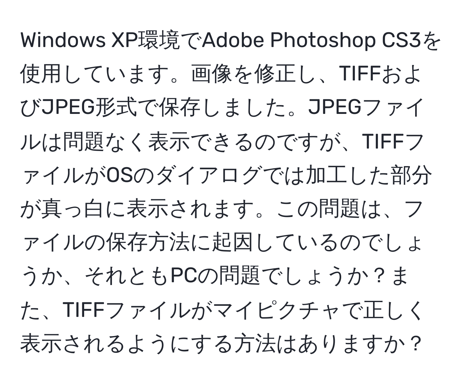 Windows XP環境でAdobe Photoshop CS3を使用しています。画像を修正し、TIFFおよびJPEG形式で保存しました。JPEGファイルは問題なく表示できるのですが、TIFFファイルがOSのダイアログでは加工した部分が真っ白に表示されます。この問題は、ファイルの保存方法に起因しているのでしょうか、それともPCの問題でしょうか？また、TIFFファイルがマイピクチャで正しく表示されるようにする方法はありますか？