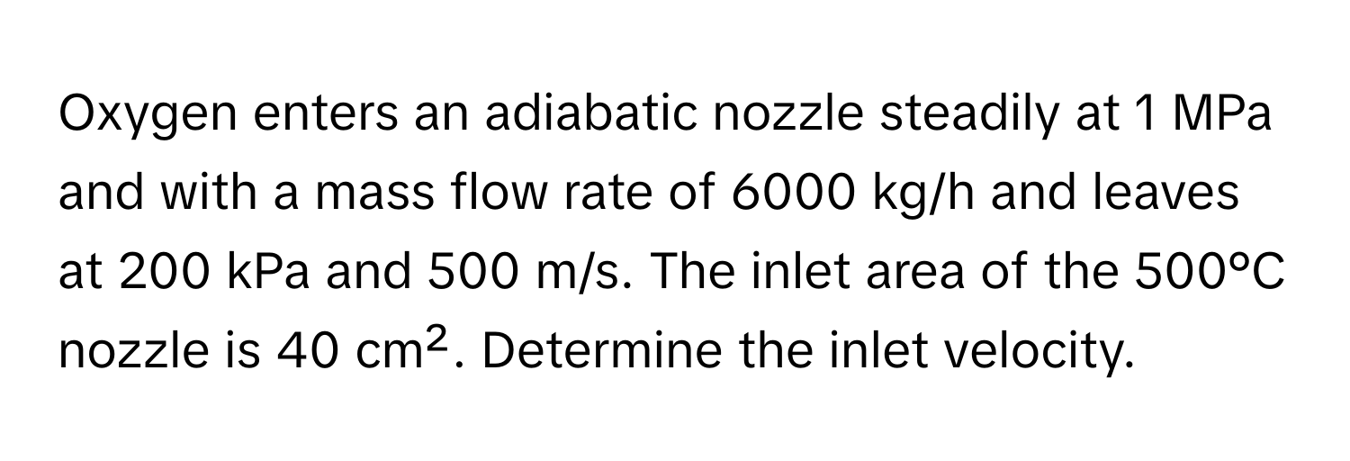 Oxygen enters an adiabatic nozzle steadily at 1 MPa and with a mass flow rate of 6000 kg/h and leaves at 200 kPa and 500 m/s. The inlet area of the 500°C nozzle is 40 cm². Determine the inlet velocity.