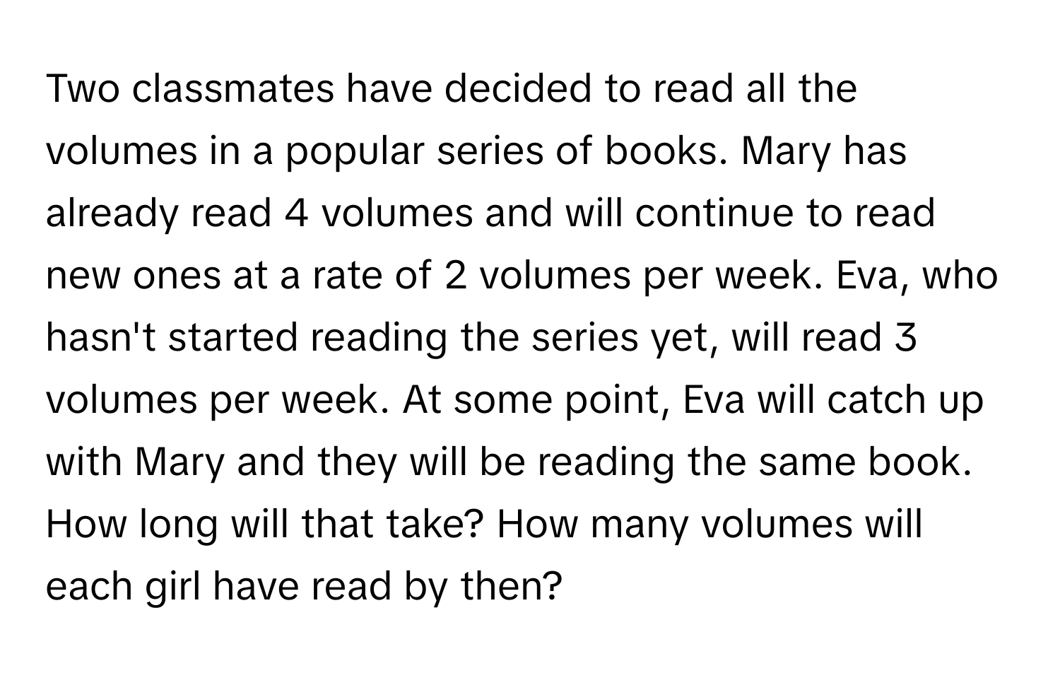 Two classmates have decided to read all the volumes in a popular series of books. Mary has already read 4 volumes and will continue to read new ones at a rate of 2 volumes per week. Eva, who hasn't started reading the series yet, will read 3 volumes per week. At some point, Eva will catch up with Mary and they will be reading the same book. How long will that take? How many volumes will each girl have read by then?