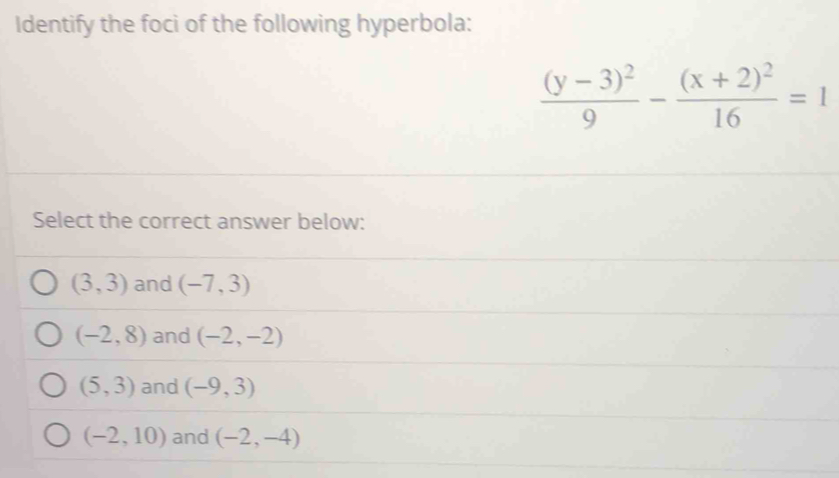 Identify the foci of the following hyperbola:
frac (y-3)^29-frac (x+2)^216=1
Select the correct answer below:
(3,3) and (-7,3)
(-2,8) and (-2,-2)
(5,3) and (-9,3)
(-2,10) and (-2,-4)