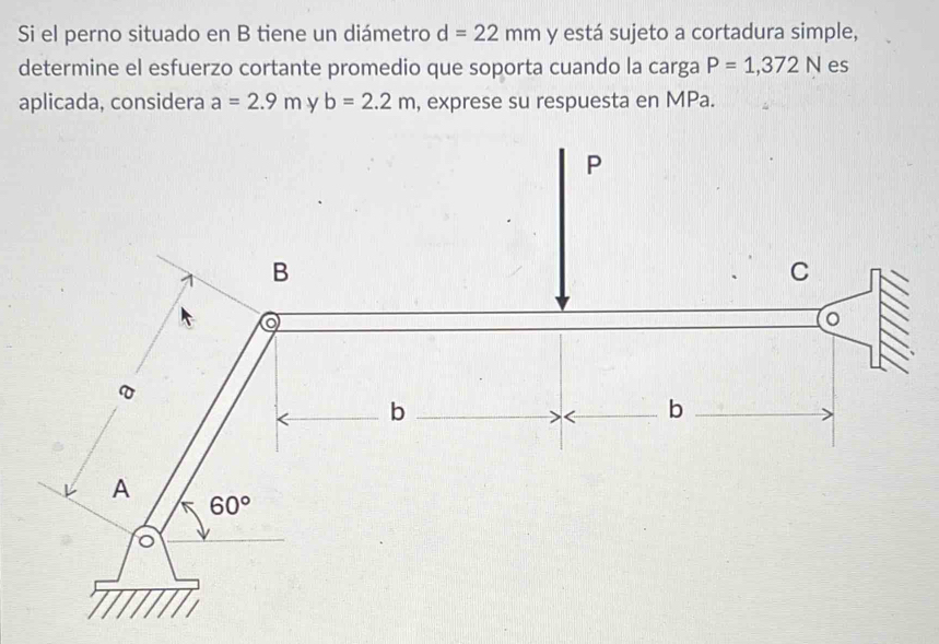 Si el perno situado en B tiene un diámetro d=22mm y está sujeto a cortadura simple,
determine el esfuerzo cortante promedio que soporta cuando la carga P=1,372N es
aplicada, considera a=2.9m y b=2.2m , exprese su respuesta en MPa.