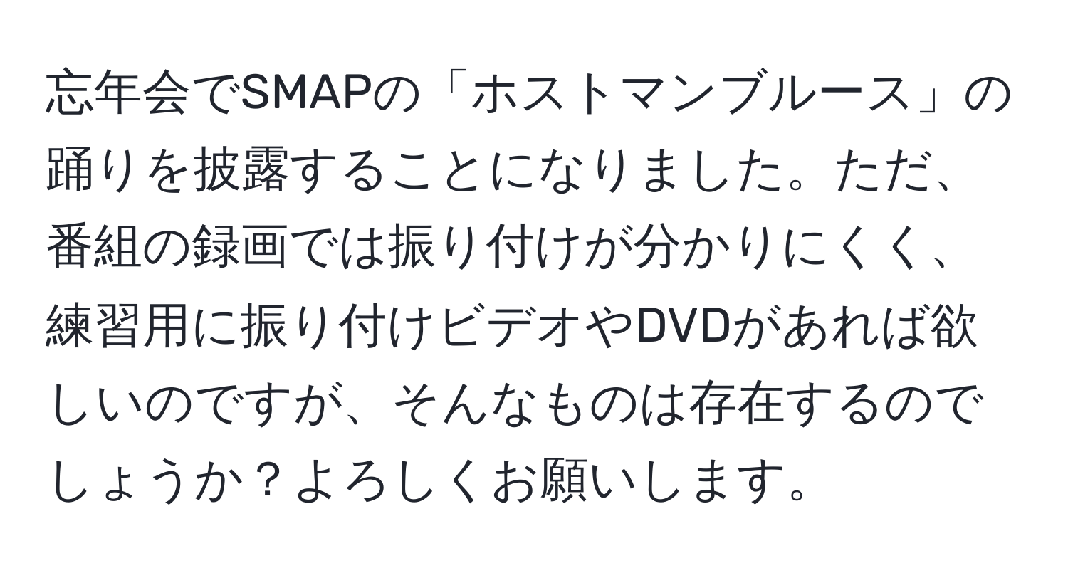 忘年会でSMAPの「ホストマンブルース」の踊りを披露することになりました。ただ、番組の録画では振り付けが分かりにくく、練習用に振り付けビデオやDVDがあれば欲しいのですが、そんなものは存在するのでしょうか？よろしくお願いします。