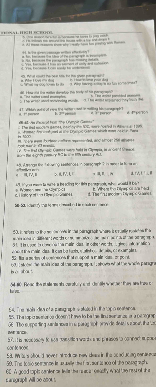 TIONAL HIGH SCHOOL
b. Cne retson he's fun is because he loves to platy catch
c. He follows me around the houre with a loy and drops it
d. All these reasons show why I really have fus playing with Romeo
44. Is the given passage written effectively?
a. No, because the idea of the paragraph is incomplete.
b. No, because the paragraph has missing details.. Yes, because it has an element of unity and cobesion.
d. Yes, because it can easily be understood.
45. What could the best tille for the given paragraph?
a. Why I love my dog b. How to lave your dog
c. What my dog loves to do d. Why having a dog is so fun sometimes?
46. How did the writer develop the body of his paragraph?
a. The writer used examples. b. The writer provided reasons.
c. The writer used convincing words. d. The writer explained they both like.
47, Which point of view the writer used in writing his paragraph?
a. 1^(st) person b 2^(nd) Derson C 3^(nd) person d. 4^(th) person
48-49: An Excerpt from "the Olympic Games"
l. The first modern games, held by the IOC, were hosted in Athens in 1896.
1I. Women first took part at the Olympic Games which were held in Parls
in 1900.
III. There were fourteen nations represented, and almost 250 athletes
took part in 43 events.
IV. The first Olympic Games were held in Olympia, in ancient Greece,
from the eighth century BC to the fifth century AD.
48. Arrange the following sentences in paragraph 2 in order to form an
affective one.
a. I, ⅢI, IV, Ⅱ b.I, IV, I, ⅢII c. III, II, I, IV d. IV, I, III, I
49. If you were to write a heading for this paragraph, what would it be?
a. Women and the Olympics b. Where the Olympics are held
c. History of the Olympic Games d. The first modern Olympic Games
50-53. Identify the terms described in each sentence.
50. It refers to the sentence/s in the paragraph where it usually restates the
main idea in different words or summarizes the main points of the paragraph.
51. It is used to develop the main idea. In other words, it gives information
about the main idea. It can be facts, statistics, details, or examples.
52. Itis a series of sentences that support a main idea, or point.
53.It states the main idea of the paragraph. It shows what the whole paragra
is all about.
54-60. Read the statements carefully and identify whether they are true or
false.
54. The main idea of a paragraph is stated in the topic sentence.
55. The topic sentence doesn't have to be the first sentence in a paragrap
56. The supporting sentences in a paragraph provide details about the top
sentence.
57. It is necessary to use transition words and phrases to connect suppor
sentences.
58. Writers should never introduce new ideas in the concluding sentence
59. The topic sentence is usually the first sentence of the paragraph.
60. A good topic sentence tells the reader exactly what the rest of the
paragraph will be about.