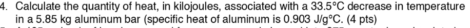 Calculate the quantity of heat, in kilojoules, associated with a 33.5°C decrease in temperature 
in a 5.85 kg aluminum bar (specific heat of aluminum is 0.903J/g°C. (4 pts)