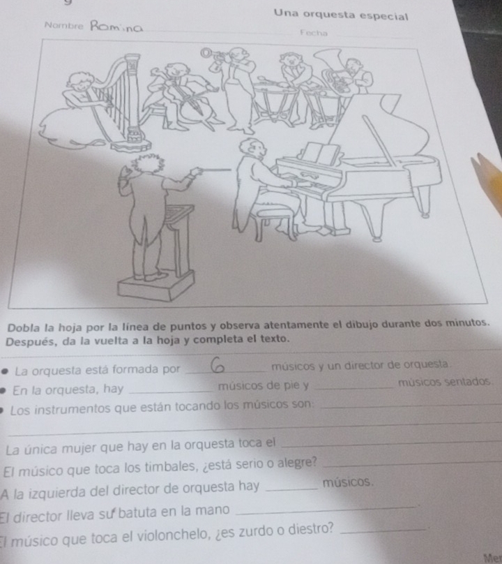 Una orquesta especial 
Nombre 
Dobla la hoja por la línea de puntos y observa atentamente el dibujo durante dos minutos. 
Después, da la vuelta a la hoja y completa el texto. 
La orquesta está formada por _músicos y un director de orquesta. 
En la orquesta, hay _músicos de pie y _músicos sentados. 
_ 
Los instrumentos que están tocando los músicos son:_ 
La única mujer que hay en la orquesta toca el 
_ 
El músico que toca los timbales, ¿está serio o alegre?_ 
_ 
A la izquierda del director de orquesta hay _músicos. 
El director lleva su batuta en la mano 
. 
El músico que toca el violonchelo, ¿es zurdo o diestro?_ 
Mer