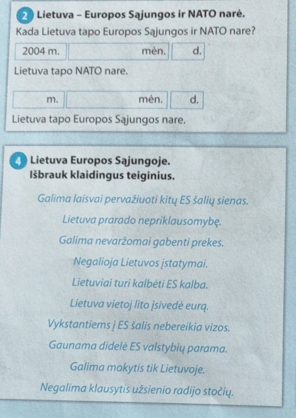 Lietuva - Europos Sajungos ir NATO narė.
Kada Lietuva tapo Europos Sajungos ir NATO nare?
2004 m. mèn. d.
Lietuva tapo NATO nare.
m. mèn. d.
Lietuva tapo Europos Sajungos nare.
4 Lietuva Europos Sajungoje.
Išbrauk klaidingus teiginius.
Galima laisvai pervažiuoti kitų ES šalių sienas.
Lietuva prarado nepriklausomybę.
Galima nevaržomai gabenti prekes.
Negalioja Lietuvos jstatymai.
Lietuviai turi kalbėti ES kalba.
Lietuva vietoj lito jsivedė eurq.
Vykstantiems j ES šalis nebereikia vizos.
Gaunama didelė ES valstybių parama.
Galima mokytis tik Lietuvoje.
Negalima klausytis užsienio radijo stočių.