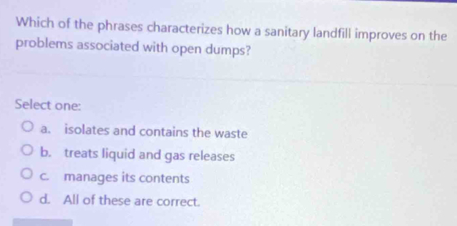 Which of the phrases characterizes how a sanitary landfill improves on the
problems associated with open dumps?
Select one:
a. isolates and contains the waste
b. treats liquid and gas releases
c. manages its contents
d. All of these are correct.