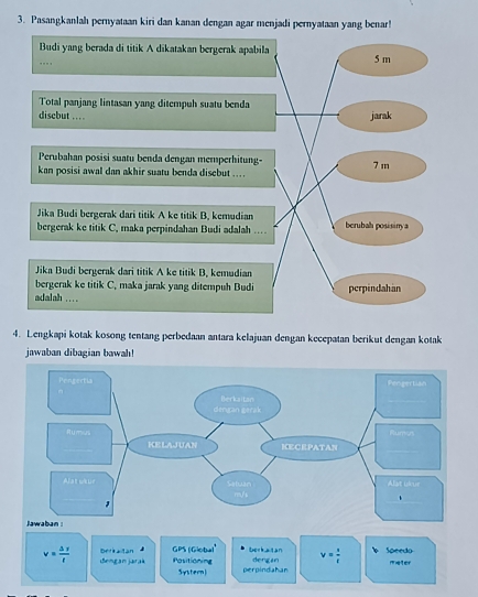 Pasangkanlah pernyataan kiri dan kanan dengan agar menjadi pernyataan yang benar! 
4. Lengkapi kotak kosong tentang perbedaan antara kelajuan dengan kecepatan berikut dengan kotak 
jawaban dibagian bawah! 
beriaitán GPS (Gioba)' Derkatan dengan v= s/t  Speedo
v= △ s/t  Sengan jarak Positioning Systern) perpindahan 
meter