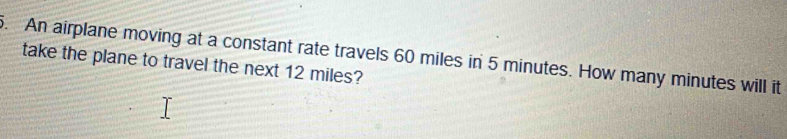 An airplane moving at a constant rate travels 60 miles in 5 minutes. How many minutes will it 
take the plane to travel the next 12 miles?