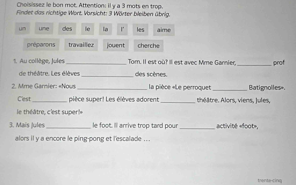 Choisissez le bon mot. Attention: il y a 3 mots en trop. 
Findet das richtige Wort. Vorsicht: 3 Wörter bleiben übrig. 
un une des le la l' les aime 
préparons travaillez jouent cherche 
1. Au collège, Jules _Tom. Il est où? Il est avec Mme Garnier, _prof 
de théâtre. Les élèves_ des scènes. 
2. Mme Garnier: «Nous _ la pièce «Le perroquet_ Batignolles». 
C'est_ pièce super! Les élèves adorent _théâtre. Alors, viens, Jules, 
le théâtre, c'est super!» 
3. Mais Jules_ le foot. Il arrive trop tard pour _activité «foot», 
alors il y a encore le ping-pong et l'escalade ... 
trente-cinq