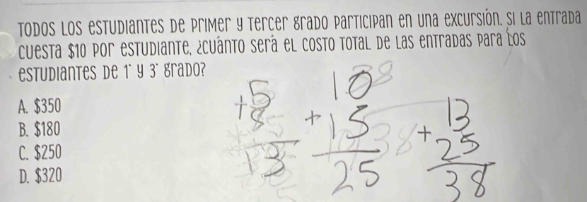 todos los estudiantes de primer y tercer grado participan en una excursión. Si la entrada
cuesta $10 por estudiante, ¿cuánto será el costo total de las entradas para los
estudiantes de 1° y 3° grado?
A. $350
B. $180
C. $250
D. $320