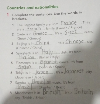 Countries and nationalities 
1 Complete the sentences. Use the words in 
brackets. 
1 The Bardout family are from _. They 
are a _family. (French / France) 
2 Crete is in _. It's a _island. 
(Greek / Greece) 
3 Beijing is in _. It's a _city. 
(Chinese / China) 
4 Spaghetti is an _dish. It's from 
_. (Italian / Itạly) 
5 Flamenco is a _dance. It's from 
_. (Spanish / Spain) 
6 Tokyo is in _. It's a_ city. 
(Japanese / Japan) 
7 Samba is_ music. It's from 
_. (Brazilian / Brazil) 
8 Manchester is in _It's a_ 
city. (British / Britain)