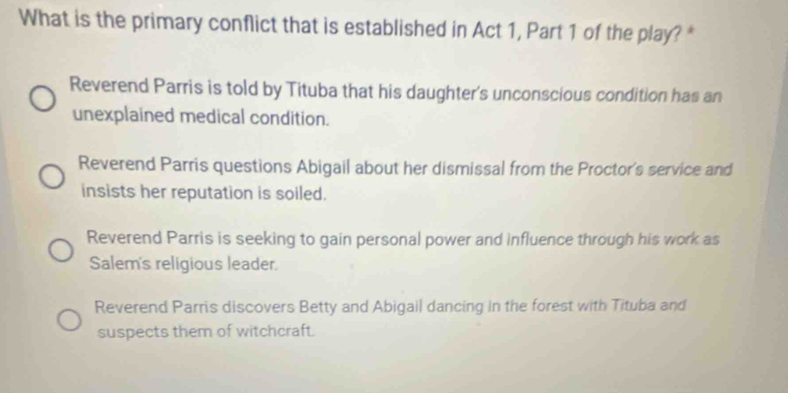 What is the primary conflict that is established in Act 1, Part 1 of the play? *
Reverend Parris is told by Tituba that his daughter's unconscious condition has an
unexplained medical condition.
Reverend Parris questions Abigail about her dismissal from the Proctor's service and
insists her reputation is soiled.
Reverend Parris is seeking to gain personal power and influence through his work as
Salem's religious leader.
Reverend Parris discovers Betty and Abigail dancing in the forest with Tituba and
suspects them of witchcraft.