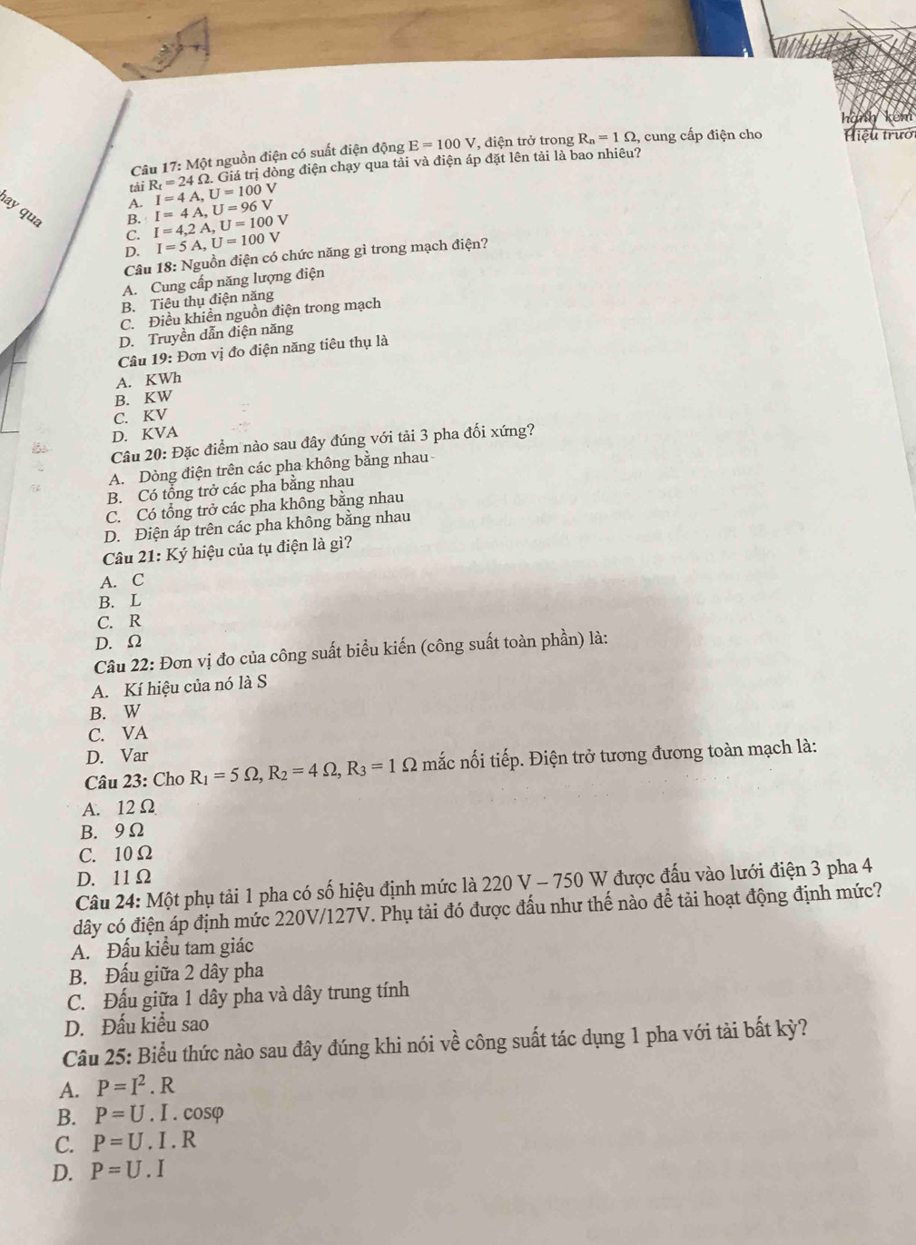 hà
Câu 17: Một nguồn điện có suất điện động E=100V , điện trở trong R_n=1Omega , cung cấp điện cho   iệu trưởi
Giá trị dòng điện chạy qua tải và điện áp đặt lên tải là bao nhiêu?
tài R_t=24Omega . I=4A,U=100V
A.
ay qua
B. I=4A,U=96V
C. I=4,2A,U=100V
D. I=5A,U=100V
Câu 18: Nguồn điện có chức năng gì trong mạch điện?
A. Cung cấp năng lượng điện
B. Tiêu thụ điện năng
C. Điều khiền nguồn điện trong mạch
D. Truyền dẫn điện năng
Câu 19: Đơn vị đo điện năng tiêu thụ là
A. KWh
B. KW
C. KV
D. KVA
Câu 20: Đặc điểm nào sau đây đúng với tải 3 pha đối xứng?
A. Dòng điện trên các pha không bằng nhau
B. Có tổng trở các pha bằng nhau
C. Có tổng trở các pha không bằng nhau
D. Điện áp trên các pha không bằng nhau
Câu 21:Ky Ý hiệu của tụ điện là gì?
A. C
B. L
C. R
D. Ω
Câu 22: Đơn vị đo của công suất biểu kiến (công suất toàn phần) là:
A. Kí hiệu của nó là S
B. W
C. VA
D. Var
Câu 23: Cho R_1=5Omega ,R_2=4Omega ,R_3=1Omega nắc nối tiếp. Điện trở tương đương toàn mạch là:
A. 12 Ω
B. 9Ω
C. 10Ω
D. 11Ω
Câu 24: Một phụ tải 1 pha có số hiệu định mức là 220 V - 750 W được đấu vào lưới điện 3 pha 4
dây có điện áp định mức 220V/127V. Phụ tải đó được đấu như thế nào để tải hoạt động định mức?
A. Đấu kiểu tam giác
B. Đấu giữa 2 dây pha
C. Đấu giữa 1 dây pha và dây trung tính
D. Đấu kiểu sao
Câu 25: Biểu thức nào sau đây đúng khi nói về công suất tác dụng 1 pha với tài bất kỳ?
A. P=I^2. R
B. P=U. I . cosφ
C. P=U. I . R
D. P=U. I