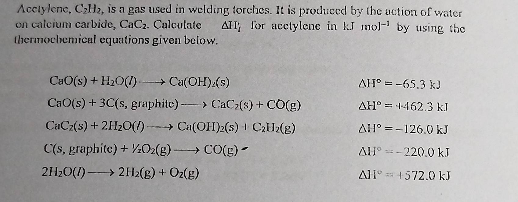 Acetylene, C_2H_2 e, is a gas used in welding torches. It is produced by the action of water 
on calcium carbide, CaC_2. Calculate △ FI_f for acctylene in kJ mol^(-1) by using the 
thermochemical equations given below.
CaO(s)+H_2O(l)to Ca(OH)_2(s)
△ H°=-65.3kJ
CaO(s)+3C(s,graphitc)to CaC_2(s)+CO(g)
△ H°=+462.3kJ
CaC_2(s)+2H_2O(l)to Ca(OH)_2(s)+C_2H_2(g)
△ H°=-126.0kJ
C(s,graphite)+1/2O_2(g)to CO(g)
△ H°=-220.0kJ
2H_2O(l)to 2H_2(g)+O_2(g)
△ H°=+572.0kJ