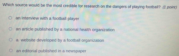 Which source would be the most credible for research on the dangers of playing football? (1 point)
an interview with a football player
an article published by a national health organization
a website developed by a football organization
an editorial published in a newspaper