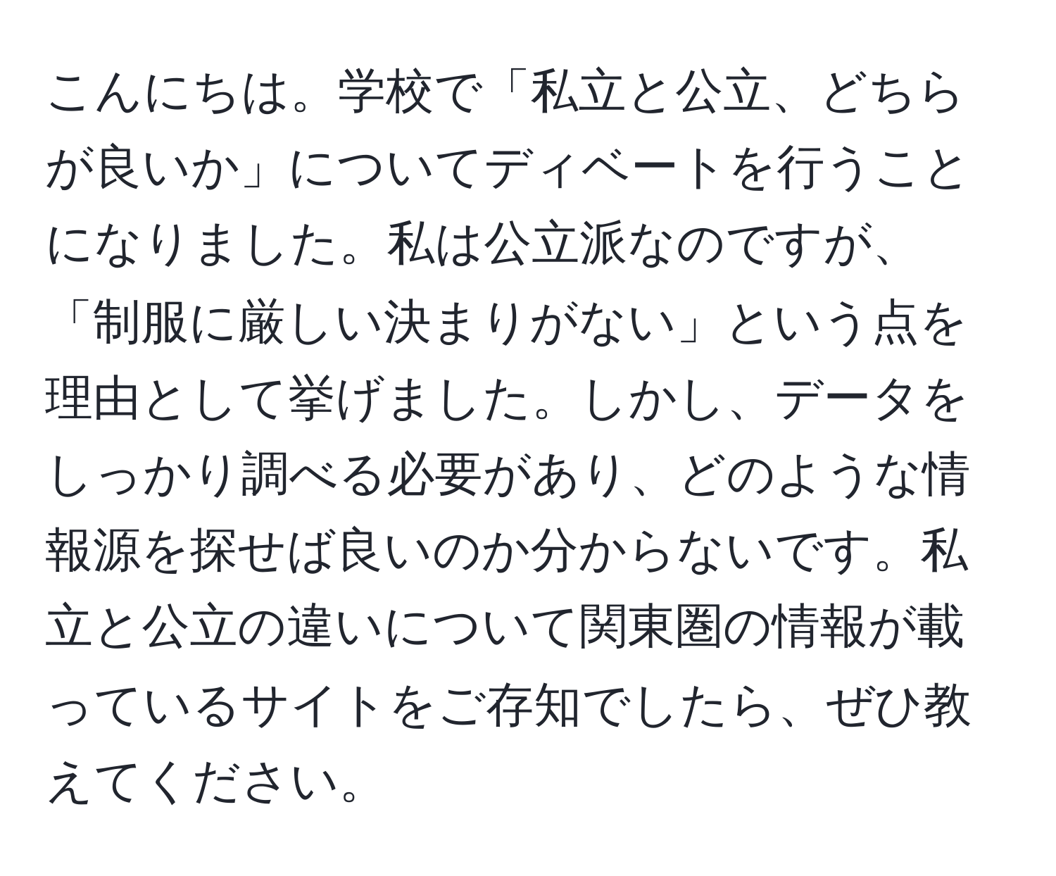 こんにちは。学校で「私立と公立、どちらが良いか」についてディベートを行うことになりました。私は公立派なのですが、「制服に厳しい決まりがない」という点を理由として挙げました。しかし、データをしっかり調べる必要があり、どのような情報源を探せば良いのか分からないです。私立と公立の違いについて関東圏の情報が載っているサイトをご存知でしたら、ぜひ教えてください。