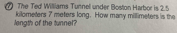 ⑦ The Ted Williams Tunnel under Boston Harbor is 2.5
kilometers 7 meters long. How many millimeters is the 
length of the tunnel?