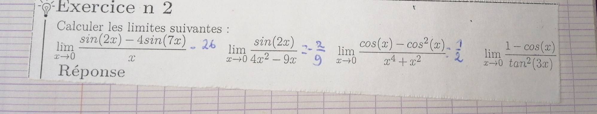 Calculer les limites suivantes :
limlimits _xto 0 (sin (2x)-4sin (7x))/x - limlimits _xto 0 sin (2x)/4x^2-9x 
limlimits _xto 0 (cos (x)-cos^2(x))/x^4+x^2  limlimits _xto 0 (1-cos (x))/tan^2(3x) 
Réponse