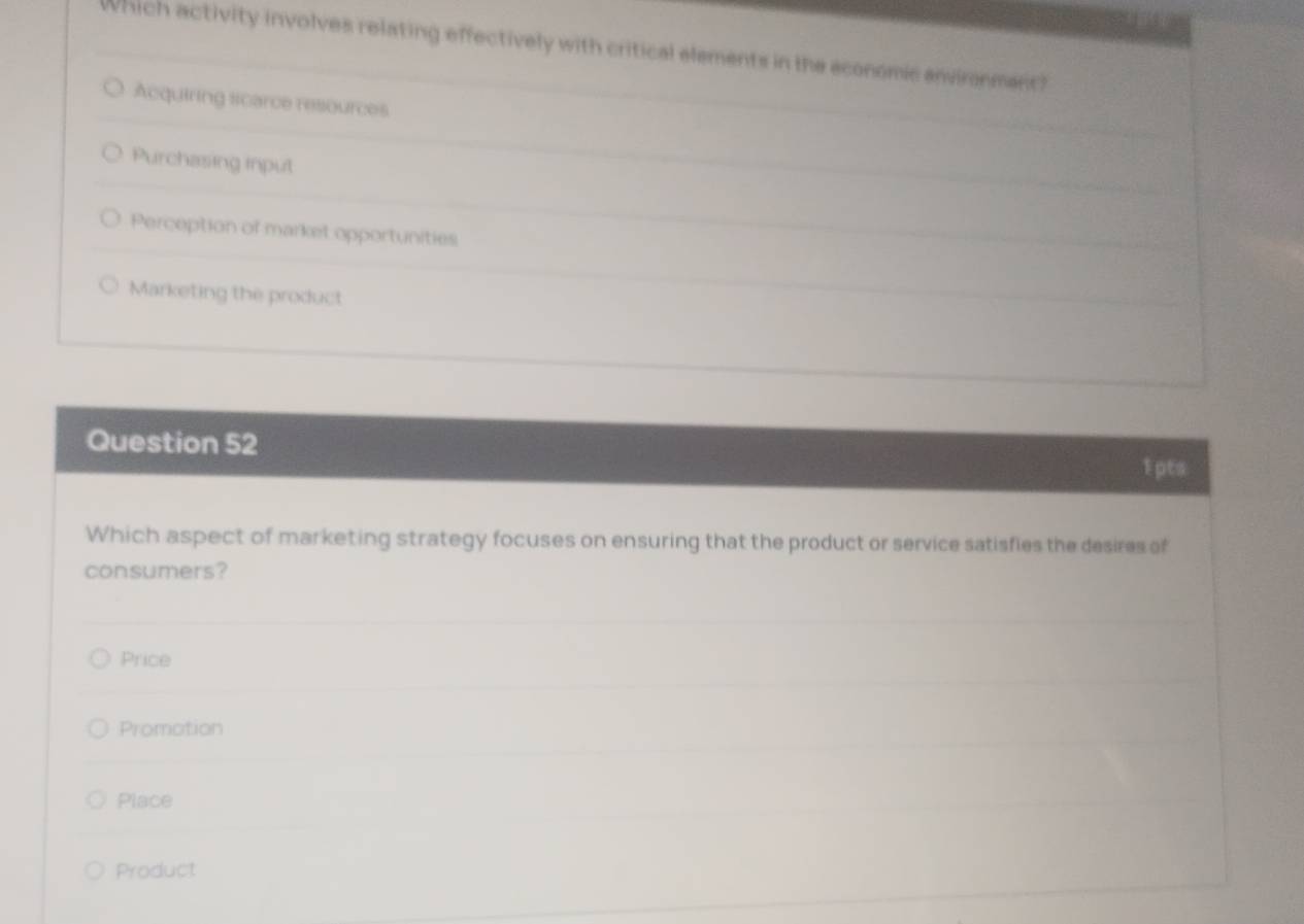 Which activity involves relating effectively with critical elements in the economic anvironment?
Acquiring scarce resources
Purchasing input
Perception of market opportunities
Marketing the product
Question 52
1 pts
Which aspect of marketing strategy focuses on ensuring that the product or service satisfies the desires of
consumers?
Price
Promotion
Place
Product