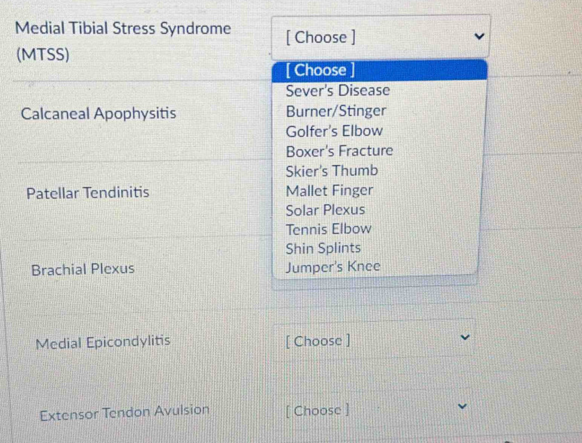 Medial Tibial Stress Syndrome [ Choose ]
(MTSS)
[ Choose ]
Sever's Disease
Calcaneal Apophysitis Burner/Stinger
Golfer's Elbow
Boxer's Fracture
Skier's Thumb
Patellar Tendinitis Mallet Finger
Solar Plexus
Tennis Elbow
Shin Splints
Brachial Plexus Jumper's Knee
Medial Epicondylitis [ Choose ]
Extensor Tendon Avulsion [ Choose ]